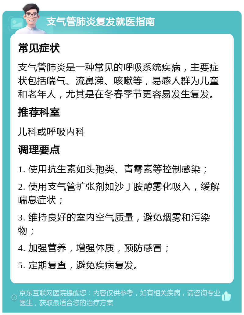 支气管肺炎复发就医指南 常见症状 支气管肺炎是一种常见的呼吸系统疾病，主要症状包括喘气、流鼻涕、咳嗽等，易感人群为儿童和老年人，尤其是在冬春季节更容易发生复发。 推荐科室 儿科或呼吸内科 调理要点 1. 使用抗生素如头孢类、青霉素等控制感染； 2. 使用支气管扩张剂如沙丁胺醇雾化吸入，缓解喘息症状； 3. 维持良好的室内空气质量，避免烟雾和污染物； 4. 加强营养，增强体质，预防感冒； 5. 定期复查，避免疾病复发。