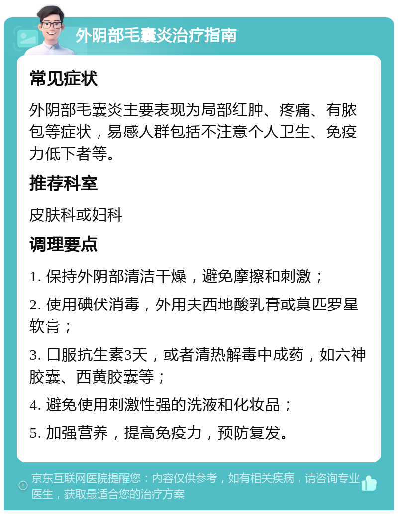 外阴部毛囊炎治疗指南 常见症状 外阴部毛囊炎主要表现为局部红肿、疼痛、有脓包等症状，易感人群包括不注意个人卫生、免疫力低下者等。 推荐科室 皮肤科或妇科 调理要点 1. 保持外阴部清洁干燥，避免摩擦和刺激； 2. 使用碘伏消毒，外用夫西地酸乳膏或莫匹罗星软膏； 3. 口服抗生素3天，或者清热解毒中成药，如六神胶囊、西黄胶囊等； 4. 避免使用刺激性强的洗液和化妆品； 5. 加强营养，提高免疫力，预防复发。