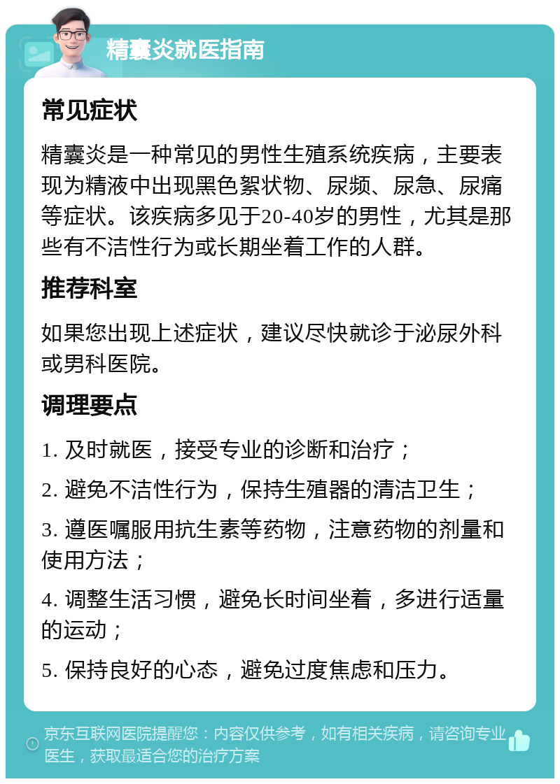 精囊炎就医指南 常见症状 精囊炎是一种常见的男性生殖系统疾病，主要表现为精液中出现黑色絮状物、尿频、尿急、尿痛等症状。该疾病多见于20-40岁的男性，尤其是那些有不洁性行为或长期坐着工作的人群。 推荐科室 如果您出现上述症状，建议尽快就诊于泌尿外科或男科医院。 调理要点 1. 及时就医，接受专业的诊断和治疗； 2. 避免不洁性行为，保持生殖器的清洁卫生； 3. 遵医嘱服用抗生素等药物，注意药物的剂量和使用方法； 4. 调整生活习惯，避免长时间坐着，多进行适量的运动； 5. 保持良好的心态，避免过度焦虑和压力。