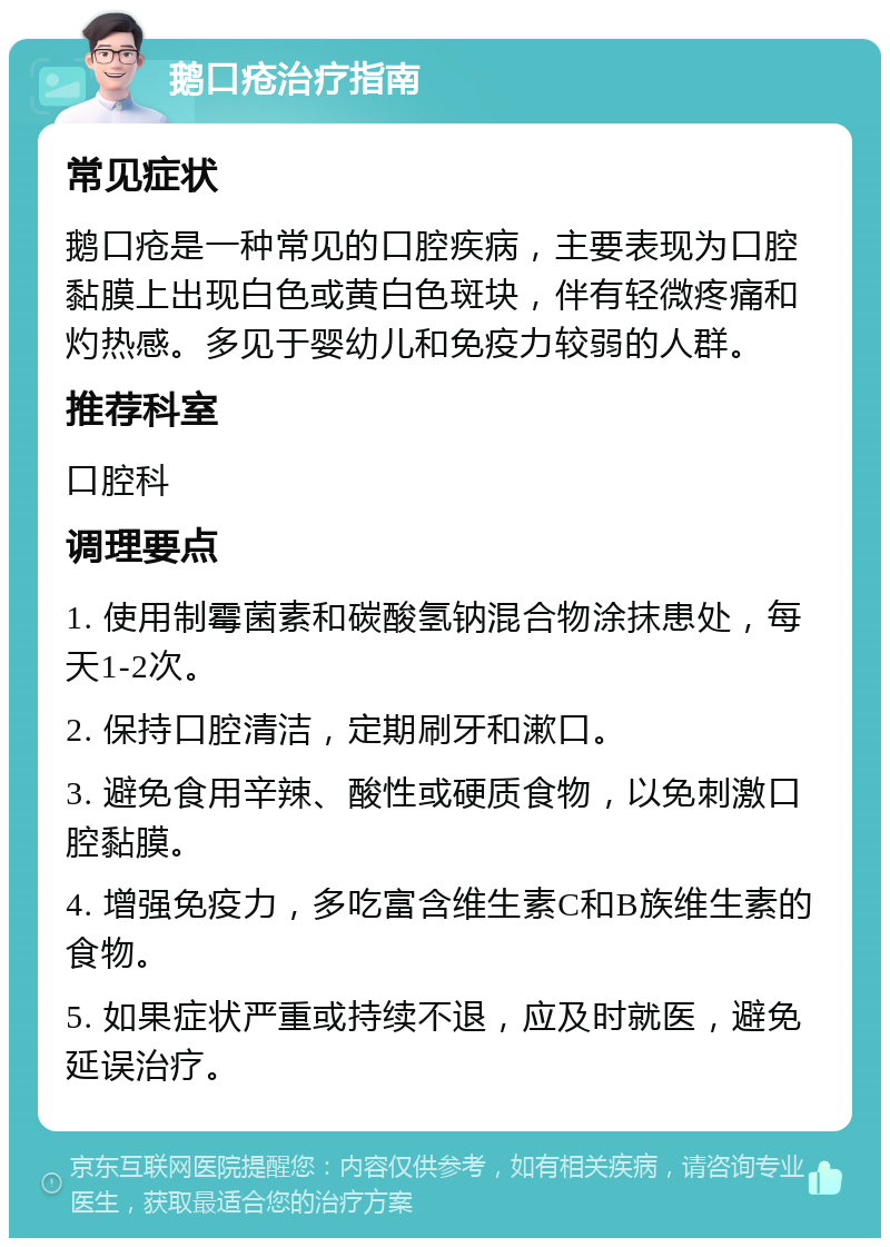 鹅口疮治疗指南 常见症状 鹅口疮是一种常见的口腔疾病，主要表现为口腔黏膜上出现白色或黄白色斑块，伴有轻微疼痛和灼热感。多见于婴幼儿和免疫力较弱的人群。 推荐科室 口腔科 调理要点 1. 使用制霉菌素和碳酸氢钠混合物涂抹患处，每天1-2次。 2. 保持口腔清洁，定期刷牙和漱口。 3. 避免食用辛辣、酸性或硬质食物，以免刺激口腔黏膜。 4. 增强免疫力，多吃富含维生素C和B族维生素的食物。 5. 如果症状严重或持续不退，应及时就医，避免延误治疗。