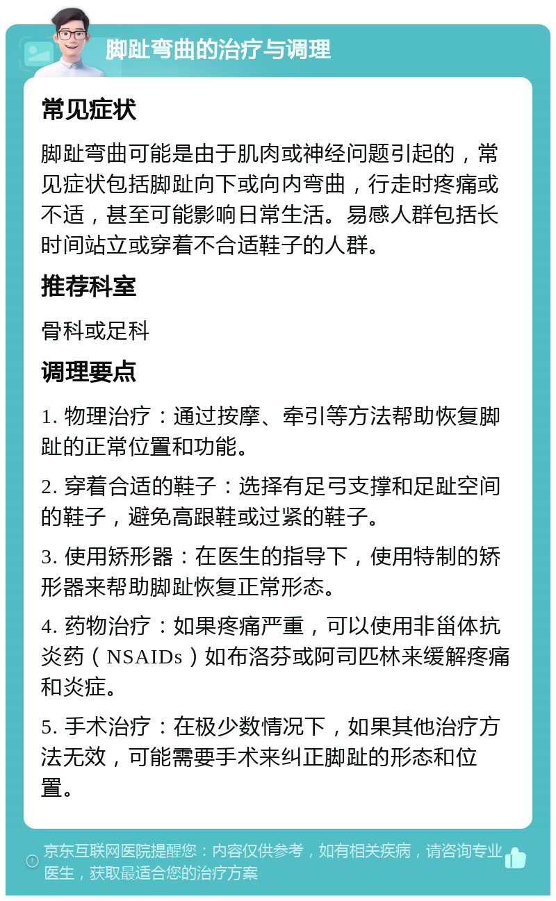 脚趾弯曲的治疗与调理 常见症状 脚趾弯曲可能是由于肌肉或神经问题引起的，常见症状包括脚趾向下或向内弯曲，行走时疼痛或不适，甚至可能影响日常生活。易感人群包括长时间站立或穿着不合适鞋子的人群。 推荐科室 骨科或足科 调理要点 1. 物理治疗：通过按摩、牵引等方法帮助恢复脚趾的正常位置和功能。 2. 穿着合适的鞋子：选择有足弓支撑和足趾空间的鞋子，避免高跟鞋或过紧的鞋子。 3. 使用矫形器：在医生的指导下，使用特制的矫形器来帮助脚趾恢复正常形态。 4. 药物治疗：如果疼痛严重，可以使用非甾体抗炎药（NSAIDs）如布洛芬或阿司匹林来缓解疼痛和炎症。 5. 手术治疗：在极少数情况下，如果其他治疗方法无效，可能需要手术来纠正脚趾的形态和位置。