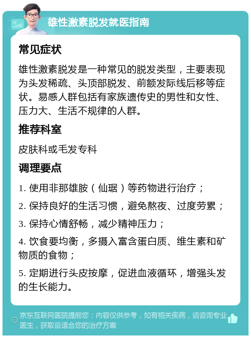 雄性激素脱发就医指南 常见症状 雄性激素脱发是一种常见的脱发类型，主要表现为头发稀疏、头顶部脱发、前额发际线后移等症状。易感人群包括有家族遗传史的男性和女性、压力大、生活不规律的人群。 推荐科室 皮肤科或毛发专科 调理要点 1. 使用非那雄胺（仙琚）等药物进行治疗； 2. 保持良好的生活习惯，避免熬夜、过度劳累； 3. 保持心情舒畅，减少精神压力； 4. 饮食要均衡，多摄入富含蛋白质、维生素和矿物质的食物； 5. 定期进行头皮按摩，促进血液循环，增强头发的生长能力。