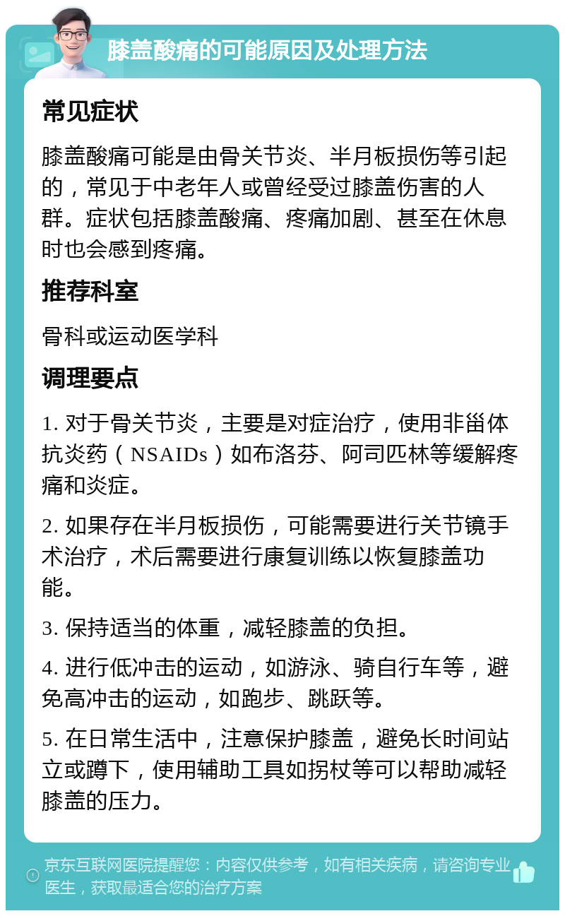 膝盖酸痛的可能原因及处理方法 常见症状 膝盖酸痛可能是由骨关节炎、半月板损伤等引起的，常见于中老年人或曾经受过膝盖伤害的人群。症状包括膝盖酸痛、疼痛加剧、甚至在休息时也会感到疼痛。 推荐科室 骨科或运动医学科 调理要点 1. 对于骨关节炎，主要是对症治疗，使用非甾体抗炎药（NSAIDs）如布洛芬、阿司匹林等缓解疼痛和炎症。 2. 如果存在半月板损伤，可能需要进行关节镜手术治疗，术后需要进行康复训练以恢复膝盖功能。 3. 保持适当的体重，减轻膝盖的负担。 4. 进行低冲击的运动，如游泳、骑自行车等，避免高冲击的运动，如跑步、跳跃等。 5. 在日常生活中，注意保护膝盖，避免长时间站立或蹲下，使用辅助工具如拐杖等可以帮助减轻膝盖的压力。