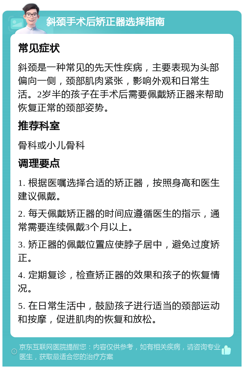 斜颈手术后矫正器选择指南 常见症状 斜颈是一种常见的先天性疾病，主要表现为头部偏向一侧，颈部肌肉紧张，影响外观和日常生活。2岁半的孩子在手术后需要佩戴矫正器来帮助恢复正常的颈部姿势。 推荐科室 骨科或小儿骨科 调理要点 1. 根据医嘱选择合适的矫正器，按照身高和医生建议佩戴。 2. 每天佩戴矫正器的时间应遵循医生的指示，通常需要连续佩戴3个月以上。 3. 矫正器的佩戴位置应使脖子居中，避免过度矫正。 4. 定期复诊，检查矫正器的效果和孩子的恢复情况。 5. 在日常生活中，鼓励孩子进行适当的颈部运动和按摩，促进肌肉的恢复和放松。