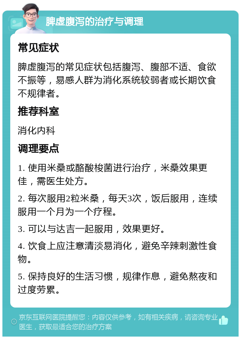 脾虚腹泻的治疗与调理 常见症状 脾虚腹泻的常见症状包括腹泻、腹部不适、食欲不振等，易感人群为消化系统较弱者或长期饮食不规律者。 推荐科室 消化内科 调理要点 1. 使用米桑或酪酸梭菌进行治疗，米桑效果更佳，需医生处方。 2. 每次服用2粒米桑，每天3次，饭后服用，连续服用一个月为一个疗程。 3. 可以与达吉一起服用，效果更好。 4. 饮食上应注意清淡易消化，避免辛辣刺激性食物。 5. 保持良好的生活习惯，规律作息，避免熬夜和过度劳累。