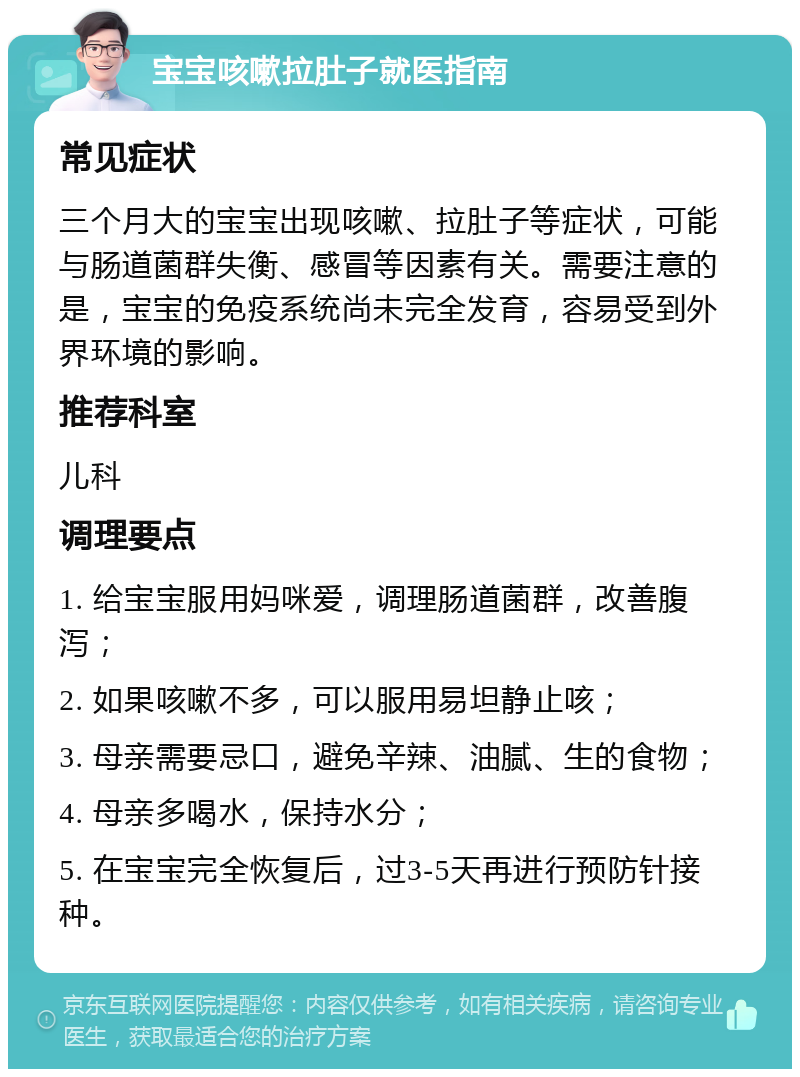 宝宝咳嗽拉肚子就医指南 常见症状 三个月大的宝宝出现咳嗽、拉肚子等症状，可能与肠道菌群失衡、感冒等因素有关。需要注意的是，宝宝的免疫系统尚未完全发育，容易受到外界环境的影响。 推荐科室 儿科 调理要点 1. 给宝宝服用妈咪爱，调理肠道菌群，改善腹泻； 2. 如果咳嗽不多，可以服用易坦静止咳； 3. 母亲需要忌口，避免辛辣、油腻、生的食物； 4. 母亲多喝水，保持水分； 5. 在宝宝完全恢复后，过3-5天再进行预防针接种。