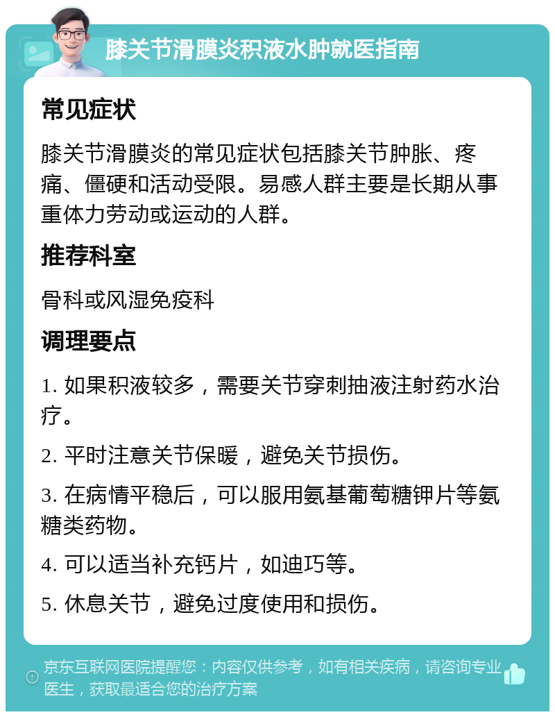 膝关节滑膜炎积液水肿就医指南 常见症状 膝关节滑膜炎的常见症状包括膝关节肿胀、疼痛、僵硬和活动受限。易感人群主要是长期从事重体力劳动或运动的人群。 推荐科室 骨科或风湿免疫科 调理要点 1. 如果积液较多，需要关节穿刺抽液注射药水治疗。 2. 平时注意关节保暖，避免关节损伤。 3. 在病情平稳后，可以服用氨基葡萄糖钾片等氨糖类药物。 4. 可以适当补充钙片，如迪巧等。 5. 休息关节，避免过度使用和损伤。