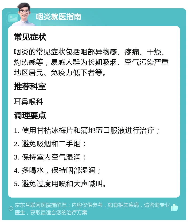 咽炎就医指南 常见症状 咽炎的常见症状包括咽部异物感、疼痛、干燥、灼热感等，易感人群为长期吸烟、空气污染严重地区居民、免疫力低下者等。 推荐科室 耳鼻喉科 调理要点 1. 使用甘桔冰梅片和蒲地蓝口服液进行治疗； 2. 避免吸烟和二手烟； 3. 保持室内空气湿润； 4. 多喝水，保持咽部湿润； 5. 避免过度用嗓和大声喊叫。