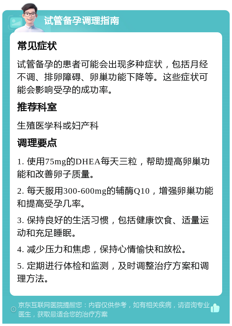 试管备孕调理指南 常见症状 试管备孕的患者可能会出现多种症状，包括月经不调、排卵障碍、卵巢功能下降等。这些症状可能会影响受孕的成功率。 推荐科室 生殖医学科或妇产科 调理要点 1. 使用75mg的DHEA每天三粒，帮助提高卵巢功能和改善卵子质量。 2. 每天服用300-600mg的辅酶Q10，增强卵巢功能和提高受孕几率。 3. 保持良好的生活习惯，包括健康饮食、适量运动和充足睡眠。 4. 减少压力和焦虑，保持心情愉快和放松。 5. 定期进行体检和监测，及时调整治疗方案和调理方法。