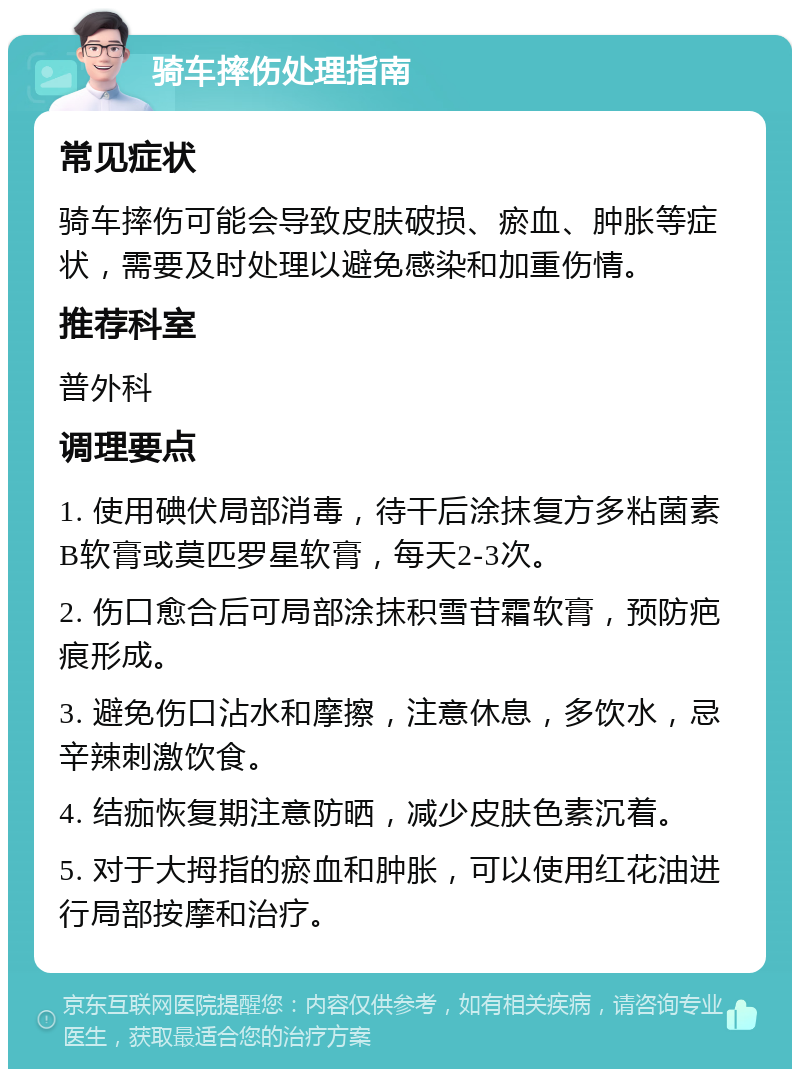 骑车摔伤处理指南 常见症状 骑车摔伤可能会导致皮肤破损、瘀血、肿胀等症状，需要及时处理以避免感染和加重伤情。 推荐科室 普外科 调理要点 1. 使用碘伏局部消毒，待干后涂抹复方多粘菌素B软膏或莫匹罗星软膏，每天2-3次。 2. 伤口愈合后可局部涂抹积雪苷霜软膏，预防疤痕形成。 3. 避免伤口沾水和摩擦，注意休息，多饮水，忌辛辣刺激饮食。 4. 结痂恢复期注意防晒，减少皮肤色素沉着。 5. 对于大拇指的瘀血和肿胀，可以使用红花油进行局部按摩和治疗。