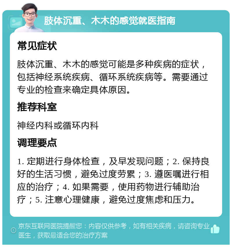 肢体沉重、木木的感觉就医指南 常见症状 肢体沉重、木木的感觉可能是多种疾病的症状，包括神经系统疾病、循环系统疾病等。需要通过专业的检查来确定具体原因。 推荐科室 神经内科或循环内科 调理要点 1. 定期进行身体检查，及早发现问题；2. 保持良好的生活习惯，避免过度劳累；3. 遵医嘱进行相应的治疗；4. 如果需要，使用药物进行辅助治疗；5. 注意心理健康，避免过度焦虑和压力。