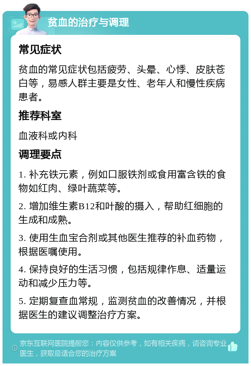 贫血的治疗与调理 常见症状 贫血的常见症状包括疲劳、头晕、心悸、皮肤苍白等，易感人群主要是女性、老年人和慢性疾病患者。 推荐科室 血液科或内科 调理要点 1. 补充铁元素，例如口服铁剂或食用富含铁的食物如红肉、绿叶蔬菜等。 2. 增加维生素B12和叶酸的摄入，帮助红细胞的生成和成熟。 3. 使用生血宝合剂或其他医生推荐的补血药物，根据医嘱使用。 4. 保持良好的生活习惯，包括规律作息、适量运动和减少压力等。 5. 定期复查血常规，监测贫血的改善情况，并根据医生的建议调整治疗方案。