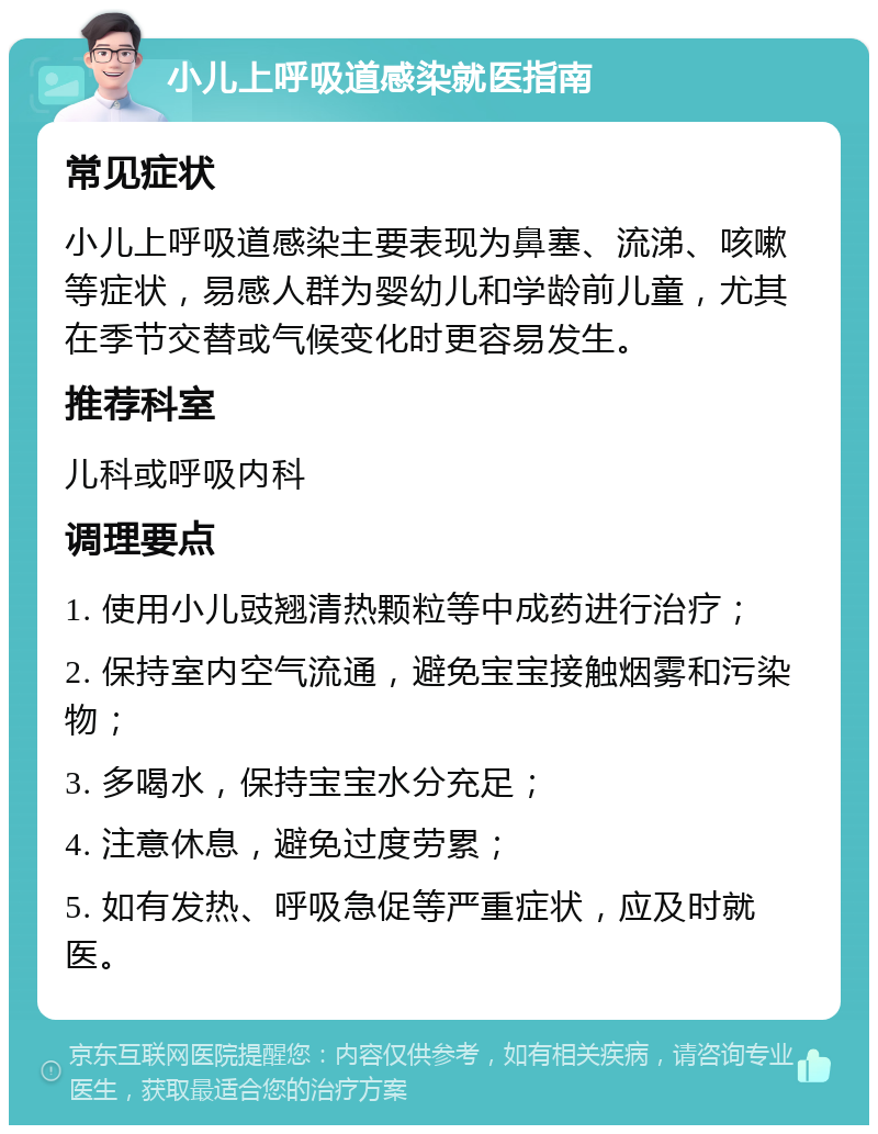 小儿上呼吸道感染就医指南 常见症状 小儿上呼吸道感染主要表现为鼻塞、流涕、咳嗽等症状，易感人群为婴幼儿和学龄前儿童，尤其在季节交替或气候变化时更容易发生。 推荐科室 儿科或呼吸内科 调理要点 1. 使用小儿豉翘清热颗粒等中成药进行治疗； 2. 保持室内空气流通，避免宝宝接触烟雾和污染物； 3. 多喝水，保持宝宝水分充足； 4. 注意休息，避免过度劳累； 5. 如有发热、呼吸急促等严重症状，应及时就医。