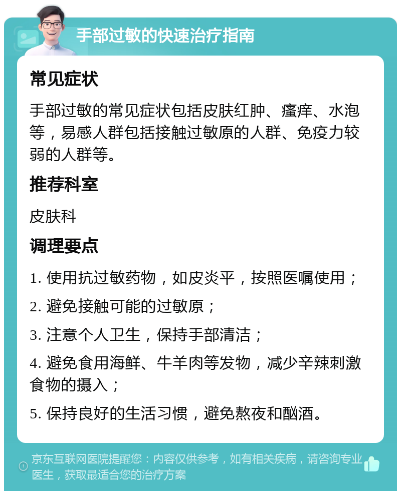 手部过敏的快速治疗指南 常见症状 手部过敏的常见症状包括皮肤红肿、瘙痒、水泡等，易感人群包括接触过敏原的人群、免疫力较弱的人群等。 推荐科室 皮肤科 调理要点 1. 使用抗过敏药物，如皮炎平，按照医嘱使用； 2. 避免接触可能的过敏原； 3. 注意个人卫生，保持手部清洁； 4. 避免食用海鲜、牛羊肉等发物，减少辛辣刺激食物的摄入； 5. 保持良好的生活习惯，避免熬夜和酗酒。