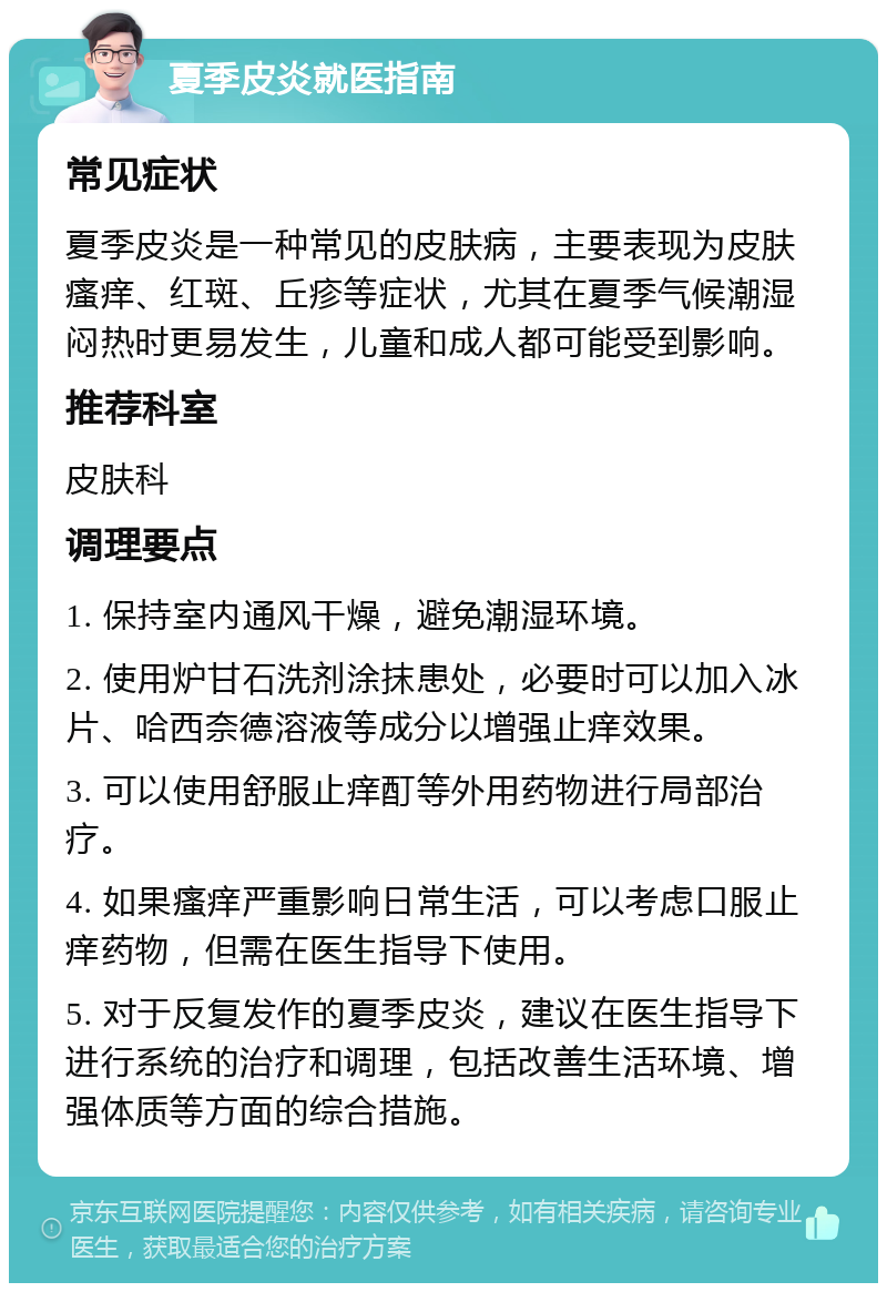 夏季皮炎就医指南 常见症状 夏季皮炎是一种常见的皮肤病，主要表现为皮肤瘙痒、红斑、丘疹等症状，尤其在夏季气候潮湿闷热时更易发生，儿童和成人都可能受到影响。 推荐科室 皮肤科 调理要点 1. 保持室内通风干燥，避免潮湿环境。 2. 使用炉甘石洗剂涂抹患处，必要时可以加入冰片、哈西奈德溶液等成分以增强止痒效果。 3. 可以使用舒服止痒酊等外用药物进行局部治疗。 4. 如果瘙痒严重影响日常生活，可以考虑口服止痒药物，但需在医生指导下使用。 5. 对于反复发作的夏季皮炎，建议在医生指导下进行系统的治疗和调理，包括改善生活环境、增强体质等方面的综合措施。