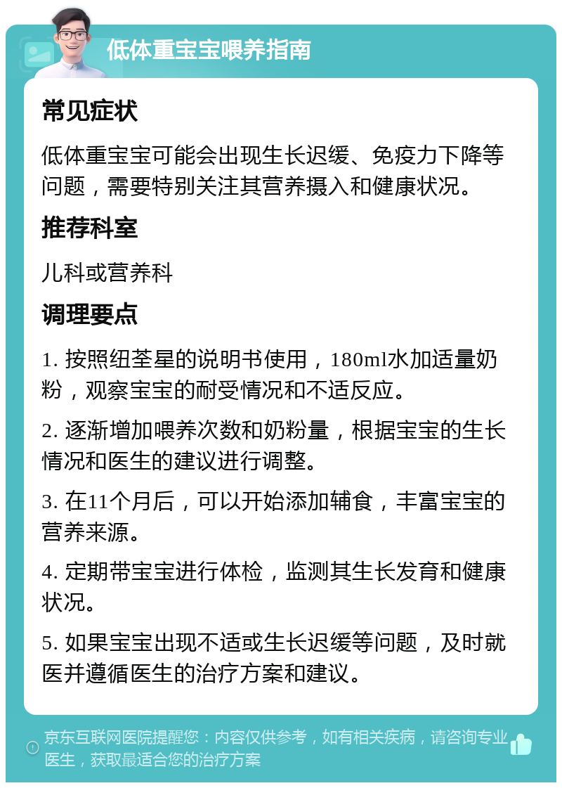 低体重宝宝喂养指南 常见症状 低体重宝宝可能会出现生长迟缓、免疫力下降等问题，需要特别关注其营养摄入和健康状况。 推荐科室 儿科或营养科 调理要点 1. 按照纽荃星的说明书使用，180ml水加适量奶粉，观察宝宝的耐受情况和不适反应。 2. 逐渐增加喂养次数和奶粉量，根据宝宝的生长情况和医生的建议进行调整。 3. 在11个月后，可以开始添加辅食，丰富宝宝的营养来源。 4. 定期带宝宝进行体检，监测其生长发育和健康状况。 5. 如果宝宝出现不适或生长迟缓等问题，及时就医并遵循医生的治疗方案和建议。