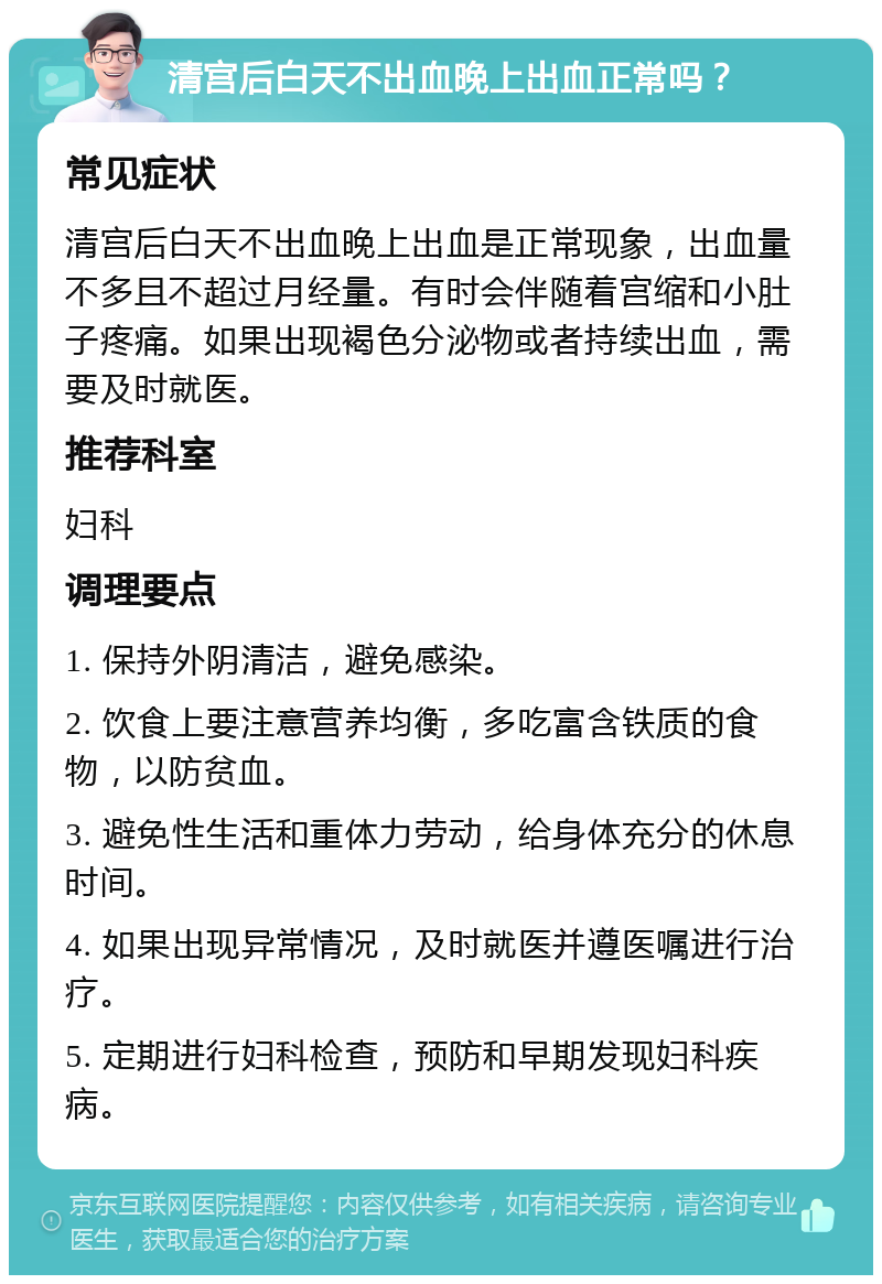 清宫后白天不出血晚上出血正常吗？ 常见症状 清宫后白天不出血晚上出血是正常现象，出血量不多且不超过月经量。有时会伴随着宫缩和小肚子疼痛。如果出现褐色分泌物或者持续出血，需要及时就医。 推荐科室 妇科 调理要点 1. 保持外阴清洁，避免感染。 2. 饮食上要注意营养均衡，多吃富含铁质的食物，以防贫血。 3. 避免性生活和重体力劳动，给身体充分的休息时间。 4. 如果出现异常情况，及时就医并遵医嘱进行治疗。 5. 定期进行妇科检查，预防和早期发现妇科疾病。