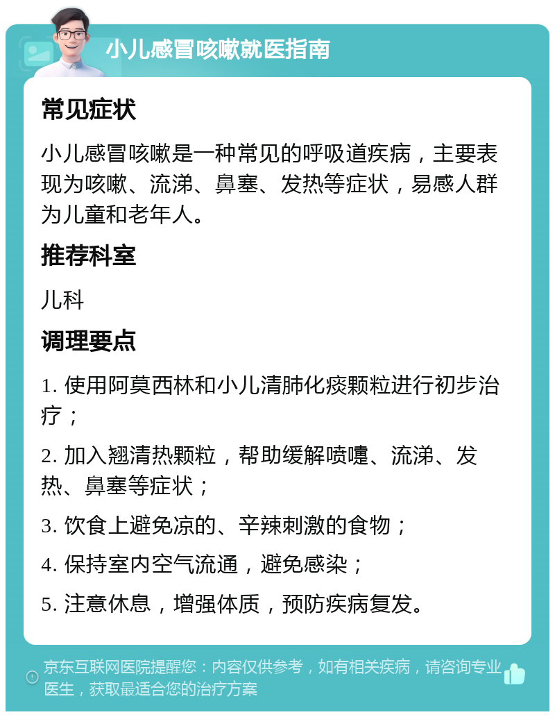 小儿感冒咳嗽就医指南 常见症状 小儿感冒咳嗽是一种常见的呼吸道疾病，主要表现为咳嗽、流涕、鼻塞、发热等症状，易感人群为儿童和老年人。 推荐科室 儿科 调理要点 1. 使用阿莫西林和小儿清肺化痰颗粒进行初步治疗； 2. 加入翘清热颗粒，帮助缓解喷嚏、流涕、发热、鼻塞等症状； 3. 饮食上避免凉的、辛辣刺激的食物； 4. 保持室内空气流通，避免感染； 5. 注意休息，增强体质，预防疾病复发。