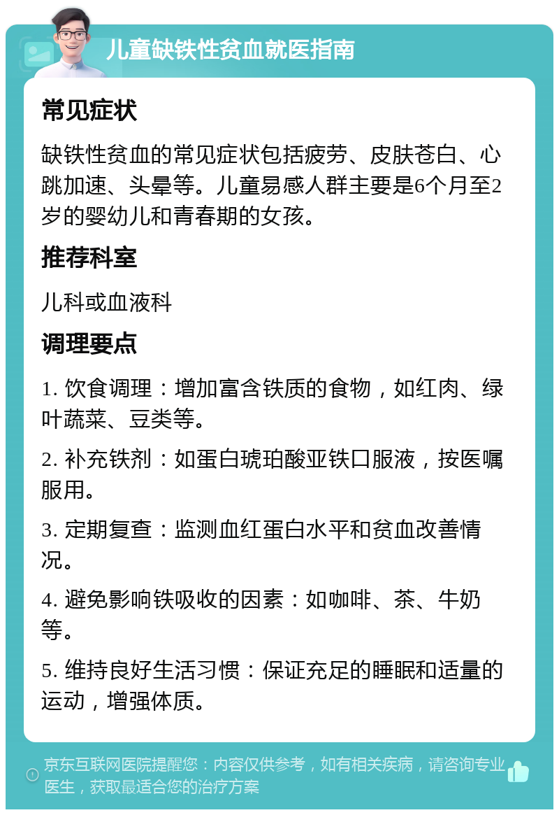 儿童缺铁性贫血就医指南 常见症状 缺铁性贫血的常见症状包括疲劳、皮肤苍白、心跳加速、头晕等。儿童易感人群主要是6个月至2岁的婴幼儿和青春期的女孩。 推荐科室 儿科或血液科 调理要点 1. 饮食调理：增加富含铁质的食物，如红肉、绿叶蔬菜、豆类等。 2. 补充铁剂：如蛋白琥珀酸亚铁口服液，按医嘱服用。 3. 定期复查：监测血红蛋白水平和贫血改善情况。 4. 避免影响铁吸收的因素：如咖啡、茶、牛奶等。 5. 维持良好生活习惯：保证充足的睡眠和适量的运动，增强体质。