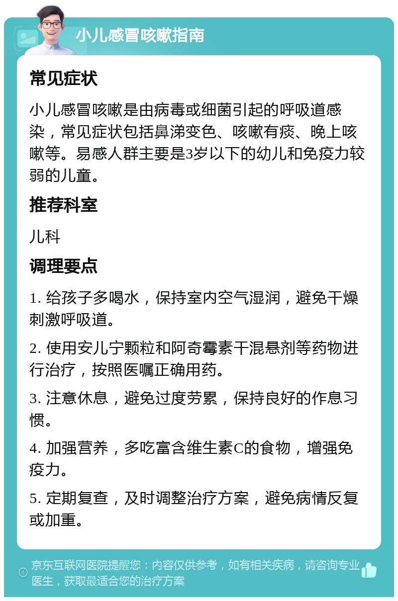 小儿感冒咳嗽指南 常见症状 小儿感冒咳嗽是由病毒或细菌引起的呼吸道感染，常见症状包括鼻涕变色、咳嗽有痰、晚上咳嗽等。易感人群主要是3岁以下的幼儿和免疫力较弱的儿童。 推荐科室 儿科 调理要点 1. 给孩子多喝水，保持室内空气湿润，避免干燥刺激呼吸道。 2. 使用安儿宁颗粒和阿奇霉素干混悬剂等药物进行治疗，按照医嘱正确用药。 3. 注意休息，避免过度劳累，保持良好的作息习惯。 4. 加强营养，多吃富含维生素C的食物，增强免疫力。 5. 定期复查，及时调整治疗方案，避免病情反复或加重。