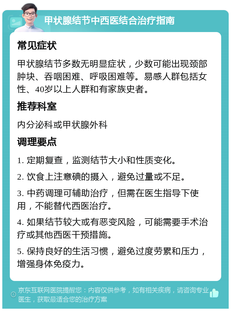 甲状腺结节中西医结合治疗指南 常见症状 甲状腺结节多数无明显症状，少数可能出现颈部肿块、吞咽困难、呼吸困难等。易感人群包括女性、40岁以上人群和有家族史者。 推荐科室 内分泌科或甲状腺外科 调理要点 1. 定期复查，监测结节大小和性质变化。 2. 饮食上注意碘的摄入，避免过量或不足。 3. 中药调理可辅助治疗，但需在医生指导下使用，不能替代西医治疗。 4. 如果结节较大或有恶变风险，可能需要手术治疗或其他西医干预措施。 5. 保持良好的生活习惯，避免过度劳累和压力，增强身体免疫力。