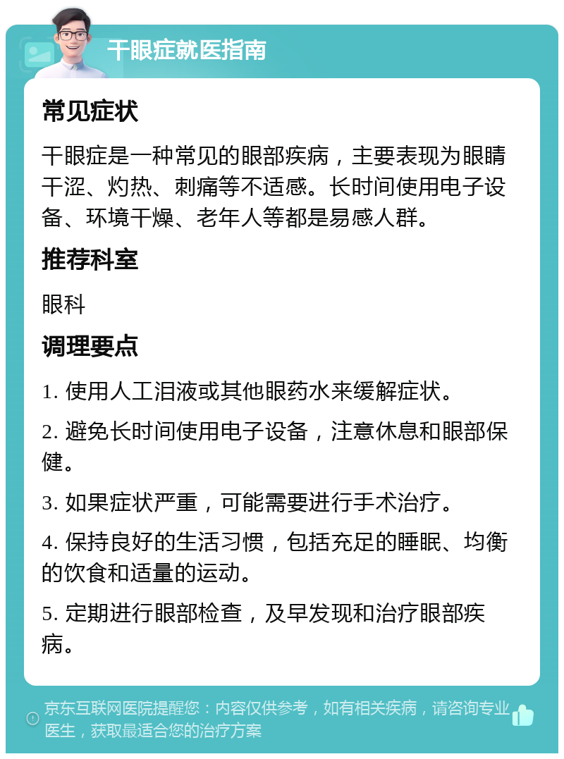 干眼症就医指南 常见症状 干眼症是一种常见的眼部疾病，主要表现为眼睛干涩、灼热、刺痛等不适感。长时间使用电子设备、环境干燥、老年人等都是易感人群。 推荐科室 眼科 调理要点 1. 使用人工泪液或其他眼药水来缓解症状。 2. 避免长时间使用电子设备，注意休息和眼部保健。 3. 如果症状严重，可能需要进行手术治疗。 4. 保持良好的生活习惯，包括充足的睡眠、均衡的饮食和适量的运动。 5. 定期进行眼部检查，及早发现和治疗眼部疾病。