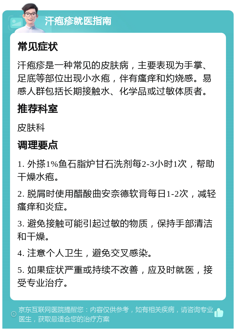 汗疱疹就医指南 常见症状 汗疱疹是一种常见的皮肤病，主要表现为手掌、足底等部位出现小水疱，伴有瘙痒和灼烧感。易感人群包括长期接触水、化学品或过敏体质者。 推荐科室 皮肤科 调理要点 1. 外搽1%鱼石脂炉甘石洗剂每2-3小时1次，帮助干燥水疱。 2. 脱屑时使用醋酸曲安奈德软膏每日1-2次，减轻瘙痒和炎症。 3. 避免接触可能引起过敏的物质，保持手部清洁和干燥。 4. 注意个人卫生，避免交叉感染。 5. 如果症状严重或持续不改善，应及时就医，接受专业治疗。