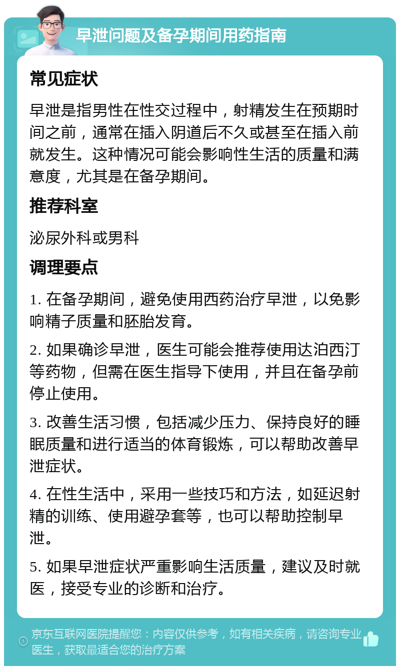 早泄问题及备孕期间用药指南 常见症状 早泄是指男性在性交过程中，射精发生在预期时间之前，通常在插入阴道后不久或甚至在插入前就发生。这种情况可能会影响性生活的质量和满意度，尤其是在备孕期间。 推荐科室 泌尿外科或男科 调理要点 1. 在备孕期间，避免使用西药治疗早泄，以免影响精子质量和胚胎发育。 2. 如果确诊早泄，医生可能会推荐使用达泊西汀等药物，但需在医生指导下使用，并且在备孕前停止使用。 3. 改善生活习惯，包括减少压力、保持良好的睡眠质量和进行适当的体育锻炼，可以帮助改善早泄症状。 4. 在性生活中，采用一些技巧和方法，如延迟射精的训练、使用避孕套等，也可以帮助控制早泄。 5. 如果早泄症状严重影响生活质量，建议及时就医，接受专业的诊断和治疗。