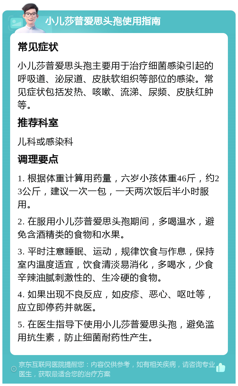 小儿莎普爱思头孢使用指南 常见症状 小儿莎普爱思头孢主要用于治疗细菌感染引起的呼吸道、泌尿道、皮肤软组织等部位的感染。常见症状包括发热、咳嗽、流涕、尿频、皮肤红肿等。 推荐科室 儿科或感染科 调理要点 1. 根据体重计算用药量，六岁小孩体重46斤，约23公斤，建议一次一包，一天两次饭后半小时服用。 2. 在服用小儿莎普爱思头孢期间，多喝温水，避免含酒精类的食物和水果。 3. 平时注意睡眠、运动，规律饮食与作息，保持室内温度适宜，饮食清淡易消化，多喝水，少食辛辣油腻刺激性的、生冷硬的食物。 4. 如果出现不良反应，如皮疹、恶心、呕吐等，应立即停药并就医。 5. 在医生指导下使用小儿莎普爱思头孢，避免滥用抗生素，防止细菌耐药性产生。