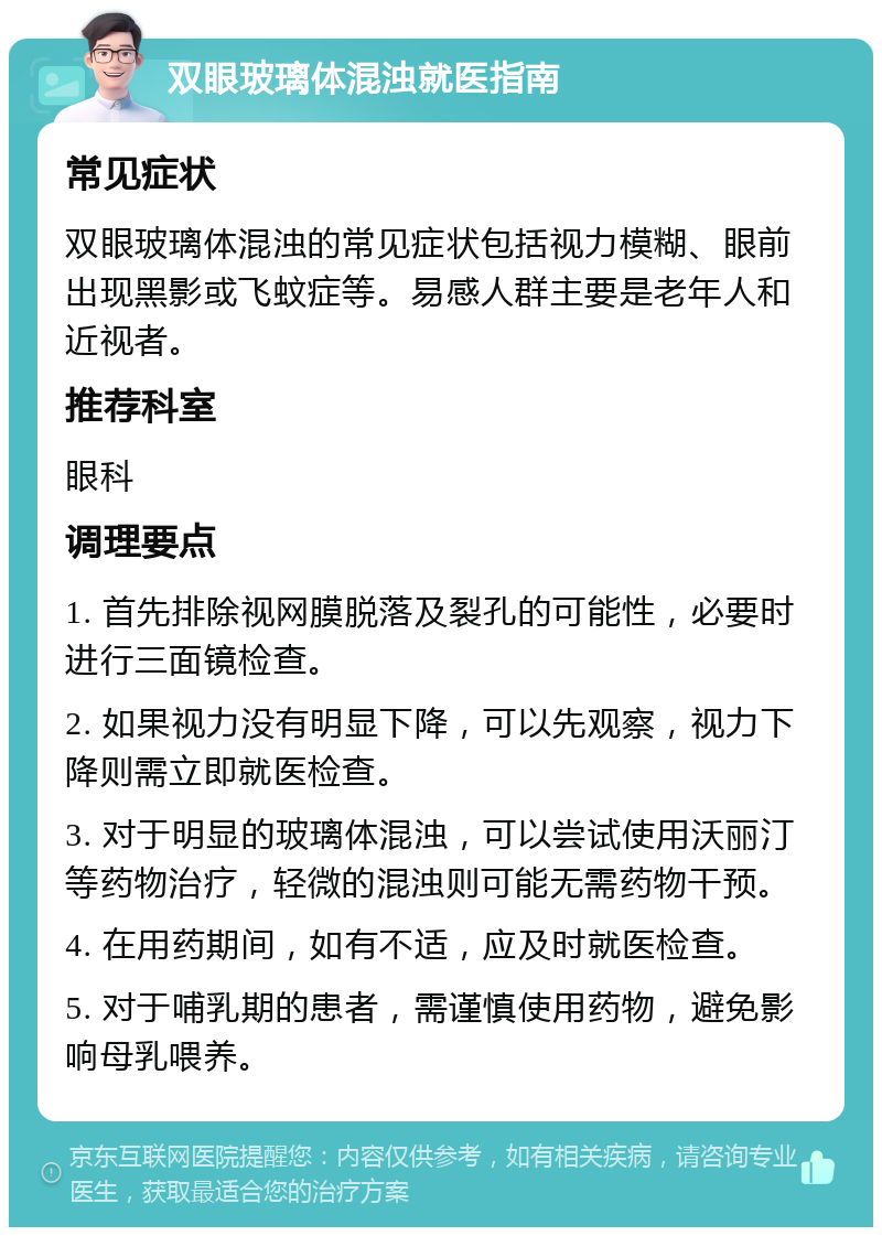 双眼玻璃体混浊就医指南 常见症状 双眼玻璃体混浊的常见症状包括视力模糊、眼前出现黑影或飞蚊症等。易感人群主要是老年人和近视者。 推荐科室 眼科 调理要点 1. 首先排除视网膜脱落及裂孔的可能性，必要时进行三面镜检查。 2. 如果视力没有明显下降，可以先观察，视力下降则需立即就医检查。 3. 对于明显的玻璃体混浊，可以尝试使用沃丽汀等药物治疗，轻微的混浊则可能无需药物干预。 4. 在用药期间，如有不适，应及时就医检查。 5. 对于哺乳期的患者，需谨慎使用药物，避免影响母乳喂养。