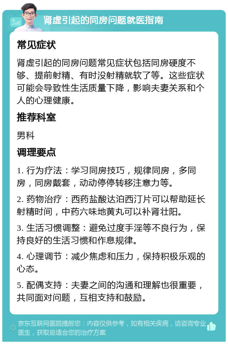 肾虚引起的同房问题就医指南 常见症状 肾虚引起的同房问题常见症状包括同房硬度不够、提前射精、有时没射精就软了等。这些症状可能会导致性生活质量下降，影响夫妻关系和个人的心理健康。 推荐科室 男科 调理要点 1. 行为疗法：学习同房技巧，规律同房，多同房，同房戴套，动动停停转移注意力等。 2. 药物治疗：西药盐酸达泊西汀片可以帮助延长射精时间，中药六味地黄丸可以补肾壮阳。 3. 生活习惯调整：避免过度手淫等不良行为，保持良好的生活习惯和作息规律。 4. 心理调节：减少焦虑和压力，保持积极乐观的心态。 5. 配偶支持：夫妻之间的沟通和理解也很重要，共同面对问题，互相支持和鼓励。