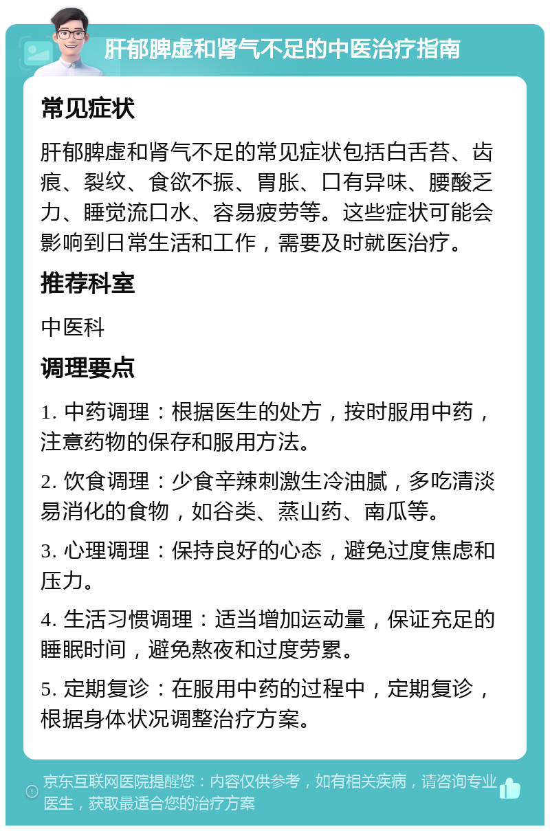 肝郁脾虚和肾气不足的中医治疗指南 常见症状 肝郁脾虚和肾气不足的常见症状包括白舌苔、齿痕、裂纹、食欲不振、胃胀、口有异味、腰酸乏力、睡觉流口水、容易疲劳等。这些症状可能会影响到日常生活和工作，需要及时就医治疗。 推荐科室 中医科 调理要点 1. 中药调理：根据医生的处方，按时服用中药，注意药物的保存和服用方法。 2. 饮食调理：少食辛辣刺激生冷油腻，多吃清淡易消化的食物，如谷类、蒸山药、南瓜等。 3. 心理调理：保持良好的心态，避免过度焦虑和压力。 4. 生活习惯调理：适当增加运动量，保证充足的睡眠时间，避免熬夜和过度劳累。 5. 定期复诊：在服用中药的过程中，定期复诊，根据身体状况调整治疗方案。