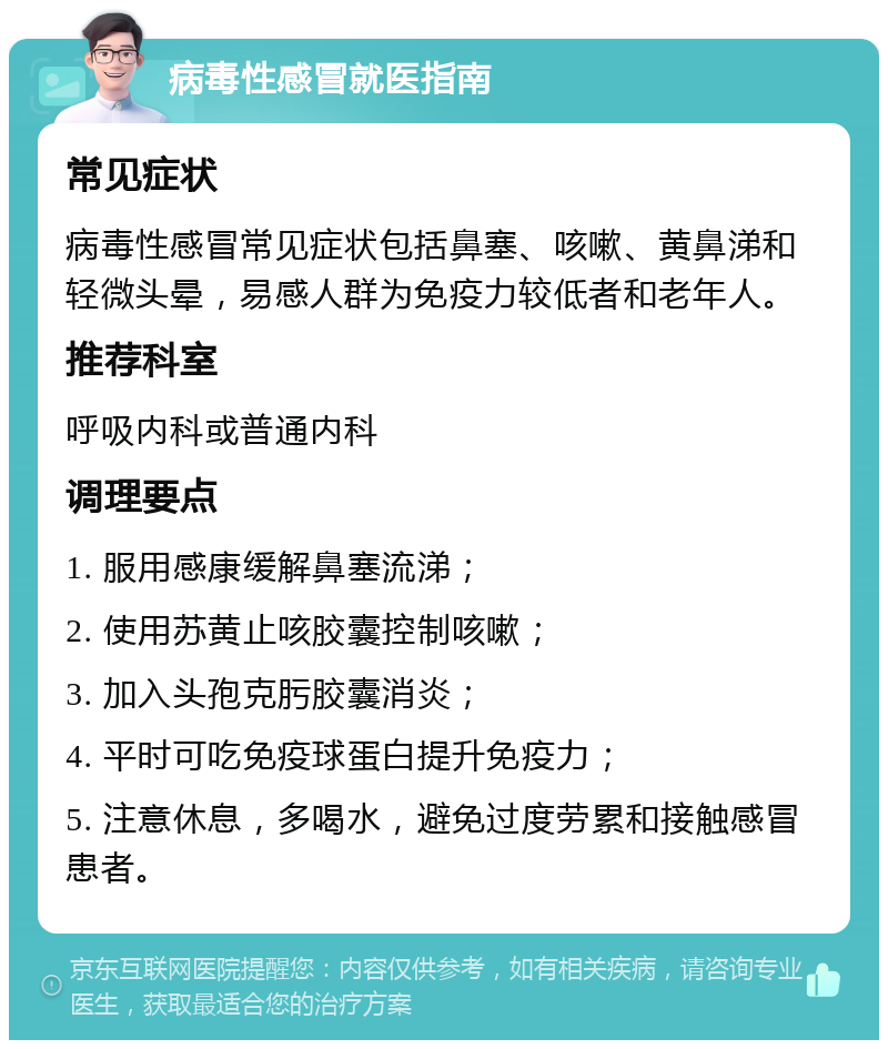 病毒性感冒就医指南 常见症状 病毒性感冒常见症状包括鼻塞、咳嗽、黄鼻涕和轻微头晕，易感人群为免疫力较低者和老年人。 推荐科室 呼吸内科或普通内科 调理要点 1. 服用感康缓解鼻塞流涕； 2. 使用苏黄止咳胶囊控制咳嗽； 3. 加入头孢克肟胶囊消炎； 4. 平时可吃免疫球蛋白提升免疫力； 5. 注意休息，多喝水，避免过度劳累和接触感冒患者。