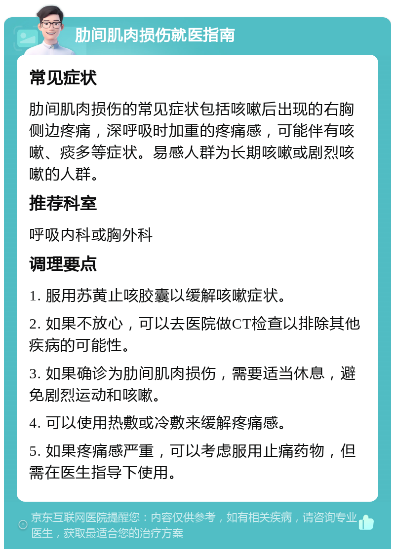 肋间肌肉损伤就医指南 常见症状 肋间肌肉损伤的常见症状包括咳嗽后出现的右胸侧边疼痛，深呼吸时加重的疼痛感，可能伴有咳嗽、痰多等症状。易感人群为长期咳嗽或剧烈咳嗽的人群。 推荐科室 呼吸内科或胸外科 调理要点 1. 服用苏黄止咳胶囊以缓解咳嗽症状。 2. 如果不放心，可以去医院做CT检查以排除其他疾病的可能性。 3. 如果确诊为肋间肌肉损伤，需要适当休息，避免剧烈运动和咳嗽。 4. 可以使用热敷或冷敷来缓解疼痛感。 5. 如果疼痛感严重，可以考虑服用止痛药物，但需在医生指导下使用。