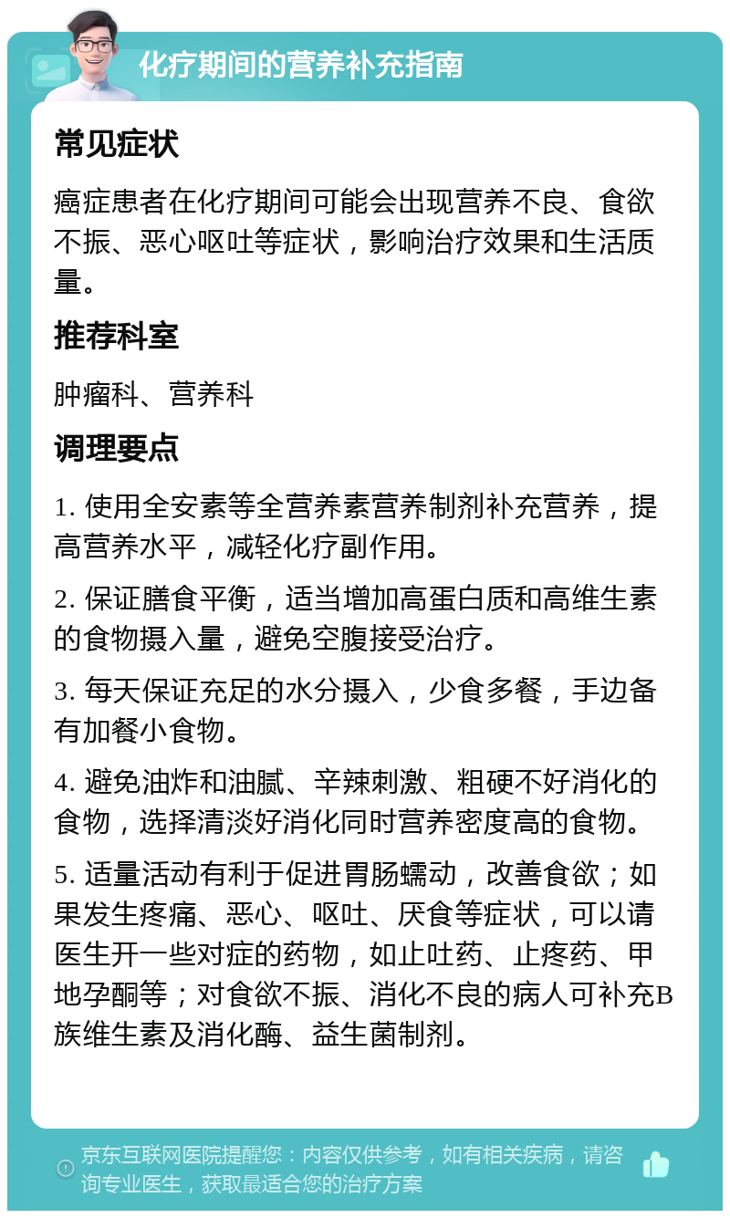 化疗期间的营养补充指南 常见症状 癌症患者在化疗期间可能会出现营养不良、食欲不振、恶心呕吐等症状，影响治疗效果和生活质量。 推荐科室 肿瘤科、营养科 调理要点 1. 使用全安素等全营养素营养制剂补充营养，提高营养水平，减轻化疗副作用。 2. 保证膳食平衡，适当增加高蛋白质和高维生素的食物摄入量，避免空腹接受治疗。 3. 每天保证充足的水分摄入，少食多餐，手边备有加餐小食物。 4. 避免油炸和油腻、辛辣刺激、粗硬不好消化的食物，选择清淡好消化同时营养密度高的食物。 5. 适量活动有利于促进胃肠蠕动，改善食欲；如果发生疼痛、恶心、呕吐、厌食等症状，可以请医生开一些对症的药物，如止吐药、止疼药、甲地孕酮等；对食欲不振、消化不良的病人可补充B族维生素及消化酶、益生菌制剂。