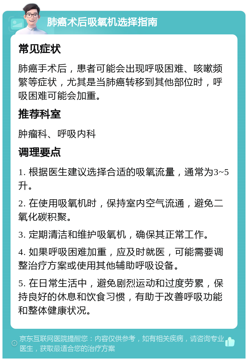 肺癌术后吸氧机选择指南 常见症状 肺癌手术后，患者可能会出现呼吸困难、咳嗽频繁等症状，尤其是当肺癌转移到其他部位时，呼吸困难可能会加重。 推荐科室 肿瘤科、呼吸内科 调理要点 1. 根据医生建议选择合适的吸氧流量，通常为3~5升。 2. 在使用吸氧机时，保持室内空气流通，避免二氧化碳积聚。 3. 定期清洁和维护吸氧机，确保其正常工作。 4. 如果呼吸困难加重，应及时就医，可能需要调整治疗方案或使用其他辅助呼吸设备。 5. 在日常生活中，避免剧烈运动和过度劳累，保持良好的休息和饮食习惯，有助于改善呼吸功能和整体健康状况。