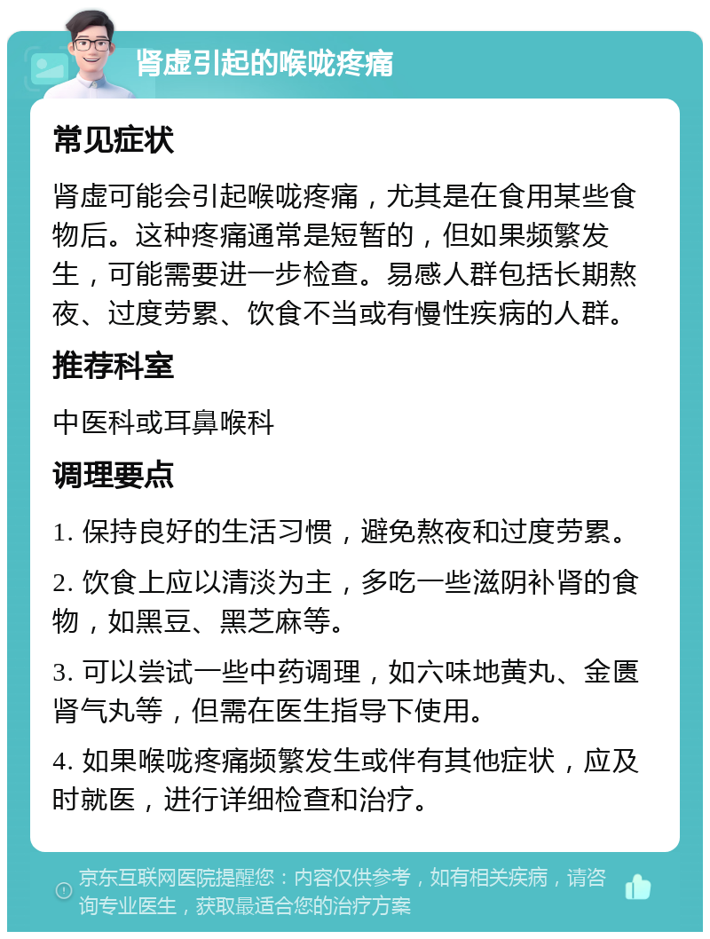 肾虚引起的喉咙疼痛 常见症状 肾虚可能会引起喉咙疼痛，尤其是在食用某些食物后。这种疼痛通常是短暂的，但如果频繁发生，可能需要进一步检查。易感人群包括长期熬夜、过度劳累、饮食不当或有慢性疾病的人群。 推荐科室 中医科或耳鼻喉科 调理要点 1. 保持良好的生活习惯，避免熬夜和过度劳累。 2. 饮食上应以清淡为主，多吃一些滋阴补肾的食物，如黑豆、黑芝麻等。 3. 可以尝试一些中药调理，如六味地黄丸、金匮肾气丸等，但需在医生指导下使用。 4. 如果喉咙疼痛频繁发生或伴有其他症状，应及时就医，进行详细检查和治疗。