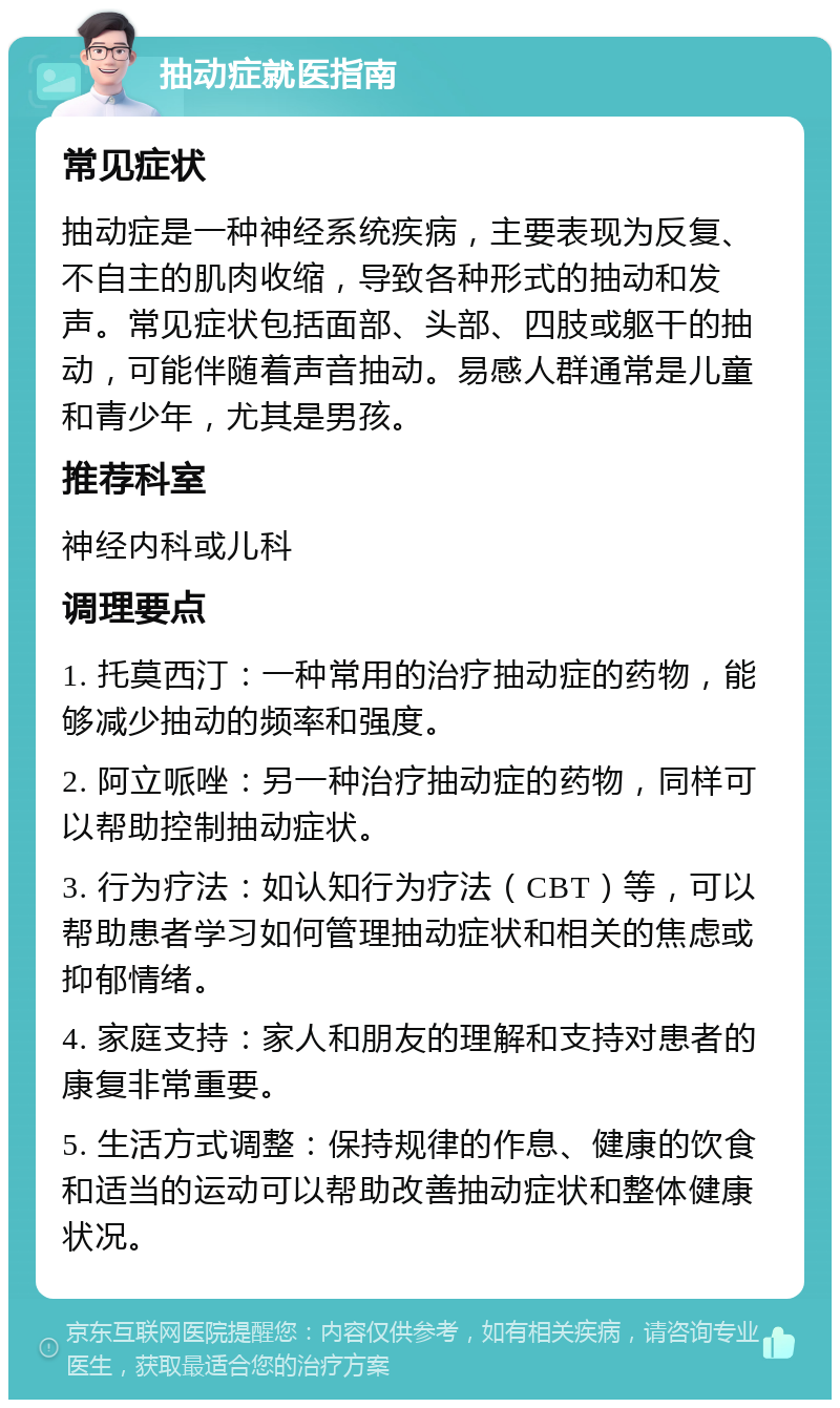 抽动症就医指南 常见症状 抽动症是一种神经系统疾病，主要表现为反复、不自主的肌肉收缩，导致各种形式的抽动和发声。常见症状包括面部、头部、四肢或躯干的抽动，可能伴随着声音抽动。易感人群通常是儿童和青少年，尤其是男孩。 推荐科室 神经内科或儿科 调理要点 1. 托莫西汀：一种常用的治疗抽动症的药物，能够减少抽动的频率和强度。 2. 阿立哌唑：另一种治疗抽动症的药物，同样可以帮助控制抽动症状。 3. 行为疗法：如认知行为疗法（CBT）等，可以帮助患者学习如何管理抽动症状和相关的焦虑或抑郁情绪。 4. 家庭支持：家人和朋友的理解和支持对患者的康复非常重要。 5. 生活方式调整：保持规律的作息、健康的饮食和适当的运动可以帮助改善抽动症状和整体健康状况。