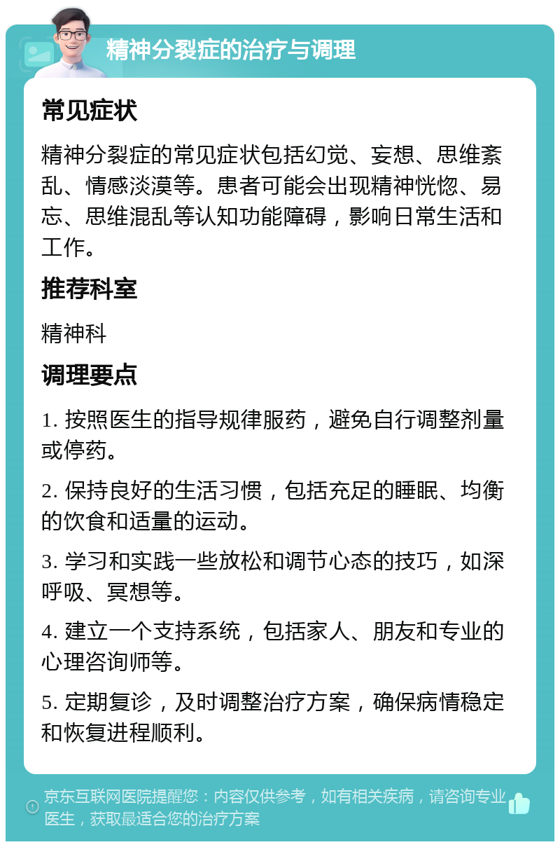 精神分裂症的治疗与调理 常见症状 精神分裂症的常见症状包括幻觉、妄想、思维紊乱、情感淡漠等。患者可能会出现精神恍惚、易忘、思维混乱等认知功能障碍，影响日常生活和工作。 推荐科室 精神科 调理要点 1. 按照医生的指导规律服药，避免自行调整剂量或停药。 2. 保持良好的生活习惯，包括充足的睡眠、均衡的饮食和适量的运动。 3. 学习和实践一些放松和调节心态的技巧，如深呼吸、冥想等。 4. 建立一个支持系统，包括家人、朋友和专业的心理咨询师等。 5. 定期复诊，及时调整治疗方案，确保病情稳定和恢复进程顺利。