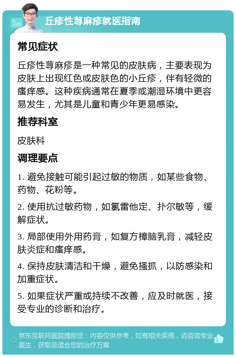 丘疹性荨麻疹就医指南 常见症状 丘疹性荨麻疹是一种常见的皮肤病，主要表现为皮肤上出现红色或皮肤色的小丘疹，伴有轻微的瘙痒感。这种疾病通常在夏季或潮湿环境中更容易发生，尤其是儿童和青少年更易感染。 推荐科室 皮肤科 调理要点 1. 避免接触可能引起过敏的物质，如某些食物、药物、花粉等。 2. 使用抗过敏药物，如氯雷他定、扑尔敏等，缓解症状。 3. 局部使用外用药膏，如复方樟脑乳膏，减轻皮肤炎症和瘙痒感。 4. 保持皮肤清洁和干燥，避免搔抓，以防感染和加重症状。 5. 如果症状严重或持续不改善，应及时就医，接受专业的诊断和治疗。