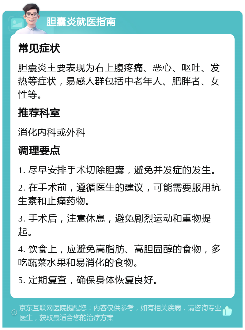 胆囊炎就医指南 常见症状 胆囊炎主要表现为右上腹疼痛、恶心、呕吐、发热等症状，易感人群包括中老年人、肥胖者、女性等。 推荐科室 消化内科或外科 调理要点 1. 尽早安排手术切除胆囊，避免并发症的发生。 2. 在手术前，遵循医生的建议，可能需要服用抗生素和止痛药物。 3. 手术后，注意休息，避免剧烈运动和重物提起。 4. 饮食上，应避免高脂肪、高胆固醇的食物，多吃蔬菜水果和易消化的食物。 5. 定期复查，确保身体恢复良好。