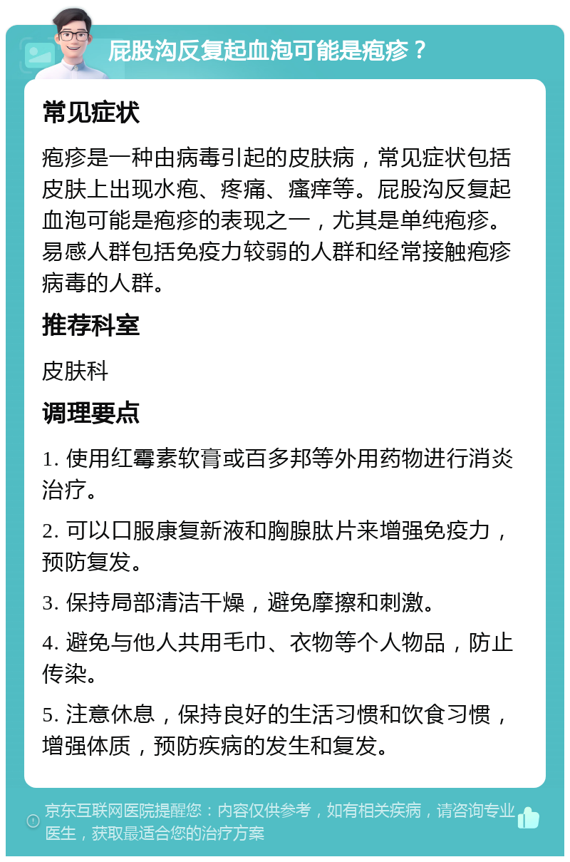 屁股沟反复起血泡可能是疱疹？ 常见症状 疱疹是一种由病毒引起的皮肤病，常见症状包括皮肤上出现水疱、疼痛、瘙痒等。屁股沟反复起血泡可能是疱疹的表现之一，尤其是单纯疱疹。易感人群包括免疫力较弱的人群和经常接触疱疹病毒的人群。 推荐科室 皮肤科 调理要点 1. 使用红霉素软膏或百多邦等外用药物进行消炎治疗。 2. 可以口服康复新液和胸腺肽片来增强免疫力，预防复发。 3. 保持局部清洁干燥，避免摩擦和刺激。 4. 避免与他人共用毛巾、衣物等个人物品，防止传染。 5. 注意休息，保持良好的生活习惯和饮食习惯，增强体质，预防疾病的发生和复发。