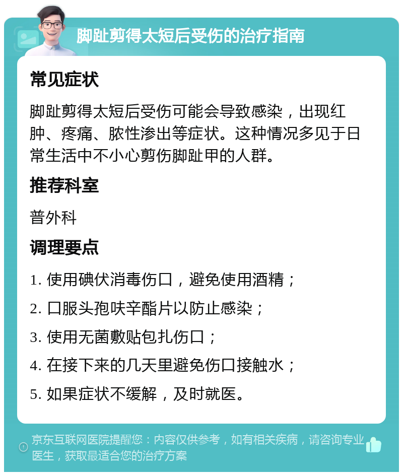 脚趾剪得太短后受伤的治疗指南 常见症状 脚趾剪得太短后受伤可能会导致感染，出现红肿、疼痛、脓性渗出等症状。这种情况多见于日常生活中不小心剪伤脚趾甲的人群。 推荐科室 普外科 调理要点 1. 使用碘伏消毒伤口，避免使用酒精； 2. 口服头孢呋辛酯片以防止感染； 3. 使用无菌敷贴包扎伤口； 4. 在接下来的几天里避免伤口接触水； 5. 如果症状不缓解，及时就医。