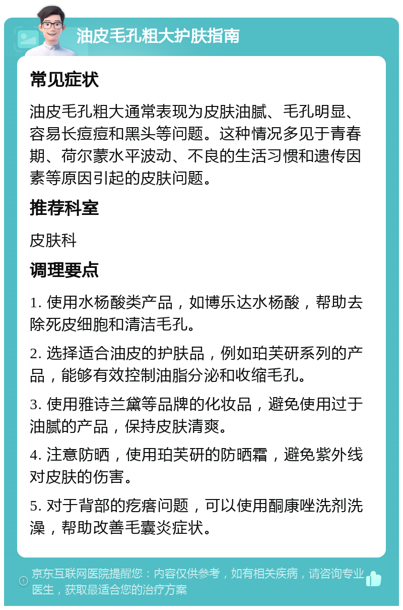 油皮毛孔粗大护肤指南 常见症状 油皮毛孔粗大通常表现为皮肤油腻、毛孔明显、容易长痘痘和黑头等问题。这种情况多见于青春期、荷尔蒙水平波动、不良的生活习惯和遗传因素等原因引起的皮肤问题。 推荐科室 皮肤科 调理要点 1. 使用水杨酸类产品，如博乐达水杨酸，帮助去除死皮细胞和清洁毛孔。 2. 选择适合油皮的护肤品，例如珀芙研系列的产品，能够有效控制油脂分泌和收缩毛孔。 3. 使用雅诗兰黛等品牌的化妆品，避免使用过于油腻的产品，保持皮肤清爽。 4. 注意防晒，使用珀芙研的防晒霜，避免紫外线对皮肤的伤害。 5. 对于背部的疙瘩问题，可以使用酮康唑洗剂洗澡，帮助改善毛囊炎症状。