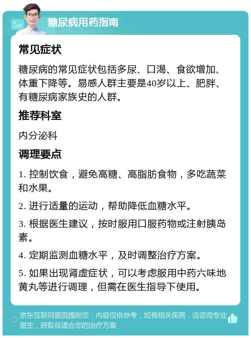 糖尿病用药指南 常见症状 糖尿病的常见症状包括多尿、口渴、食欲增加、体重下降等。易感人群主要是40岁以上、肥胖、有糖尿病家族史的人群。 推荐科室 内分泌科 调理要点 1. 控制饮食，避免高糖、高脂肪食物，多吃蔬菜和水果。 2. 进行适量的运动，帮助降低血糖水平。 3. 根据医生建议，按时服用口服药物或注射胰岛素。 4. 定期监测血糖水平，及时调整治疗方案。 5. 如果出现肾虚症状，可以考虑服用中药六味地黄丸等进行调理，但需在医生指导下使用。