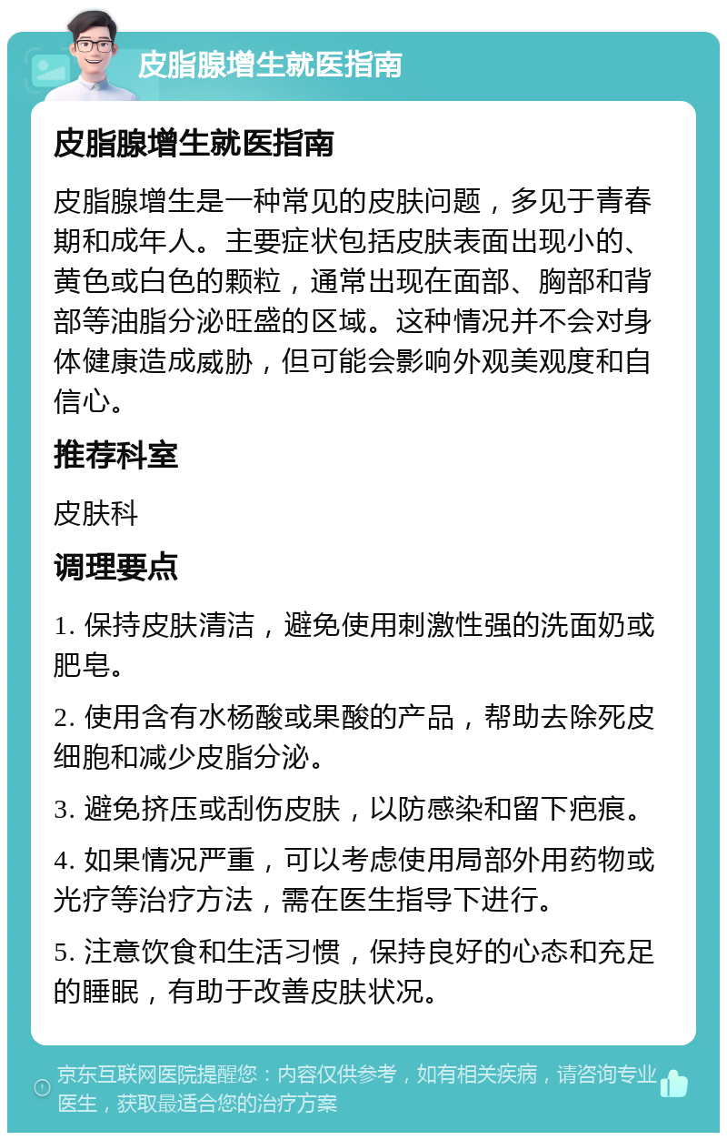 皮脂腺增生就医指南 皮脂腺增生就医指南 皮脂腺增生是一种常见的皮肤问题，多见于青春期和成年人。主要症状包括皮肤表面出现小的、黄色或白色的颗粒，通常出现在面部、胸部和背部等油脂分泌旺盛的区域。这种情况并不会对身体健康造成威胁，但可能会影响外观美观度和自信心。 推荐科室 皮肤科 调理要点 1. 保持皮肤清洁，避免使用刺激性强的洗面奶或肥皂。 2. 使用含有水杨酸或果酸的产品，帮助去除死皮细胞和减少皮脂分泌。 3. 避免挤压或刮伤皮肤，以防感染和留下疤痕。 4. 如果情况严重，可以考虑使用局部外用药物或光疗等治疗方法，需在医生指导下进行。 5. 注意饮食和生活习惯，保持良好的心态和充足的睡眠，有助于改善皮肤状况。