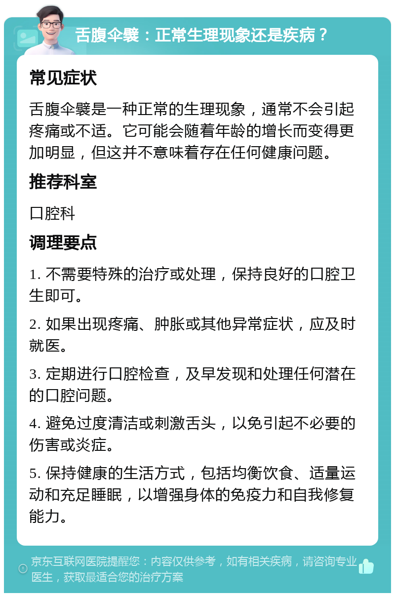 舌腹伞襞：正常生理现象还是疾病？ 常见症状 舌腹伞襞是一种正常的生理现象，通常不会引起疼痛或不适。它可能会随着年龄的增长而变得更加明显，但这并不意味着存在任何健康问题。 推荐科室 口腔科 调理要点 1. 不需要特殊的治疗或处理，保持良好的口腔卫生即可。 2. 如果出现疼痛、肿胀或其他异常症状，应及时就医。 3. 定期进行口腔检查，及早发现和处理任何潜在的口腔问题。 4. 避免过度清洁或刺激舌头，以免引起不必要的伤害或炎症。 5. 保持健康的生活方式，包括均衡饮食、适量运动和充足睡眠，以增强身体的免疫力和自我修复能力。