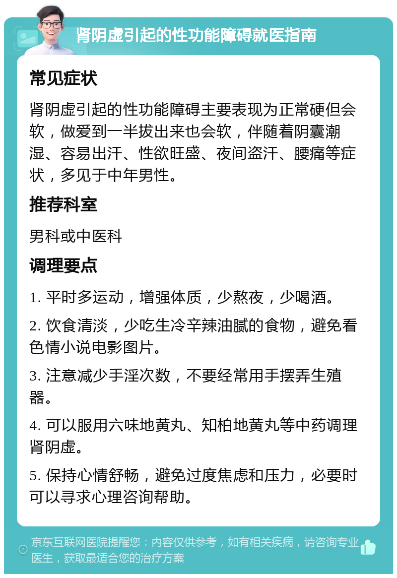 肾阴虚引起的性功能障碍就医指南 常见症状 肾阴虚引起的性功能障碍主要表现为正常硬但会软，做爱到一半拔出来也会软，伴随着阴囊潮湿、容易出汗、性欲旺盛、夜间盗汗、腰痛等症状，多见于中年男性。 推荐科室 男科或中医科 调理要点 1. 平时多运动，增强体质，少熬夜，少喝酒。 2. 饮食清淡，少吃生冷辛辣油腻的食物，避免看色情小说电影图片。 3. 注意减少手淫次数，不要经常用手摆弄生殖器。 4. 可以服用六味地黄丸、知柏地黄丸等中药调理肾阴虚。 5. 保持心情舒畅，避免过度焦虑和压力，必要时可以寻求心理咨询帮助。