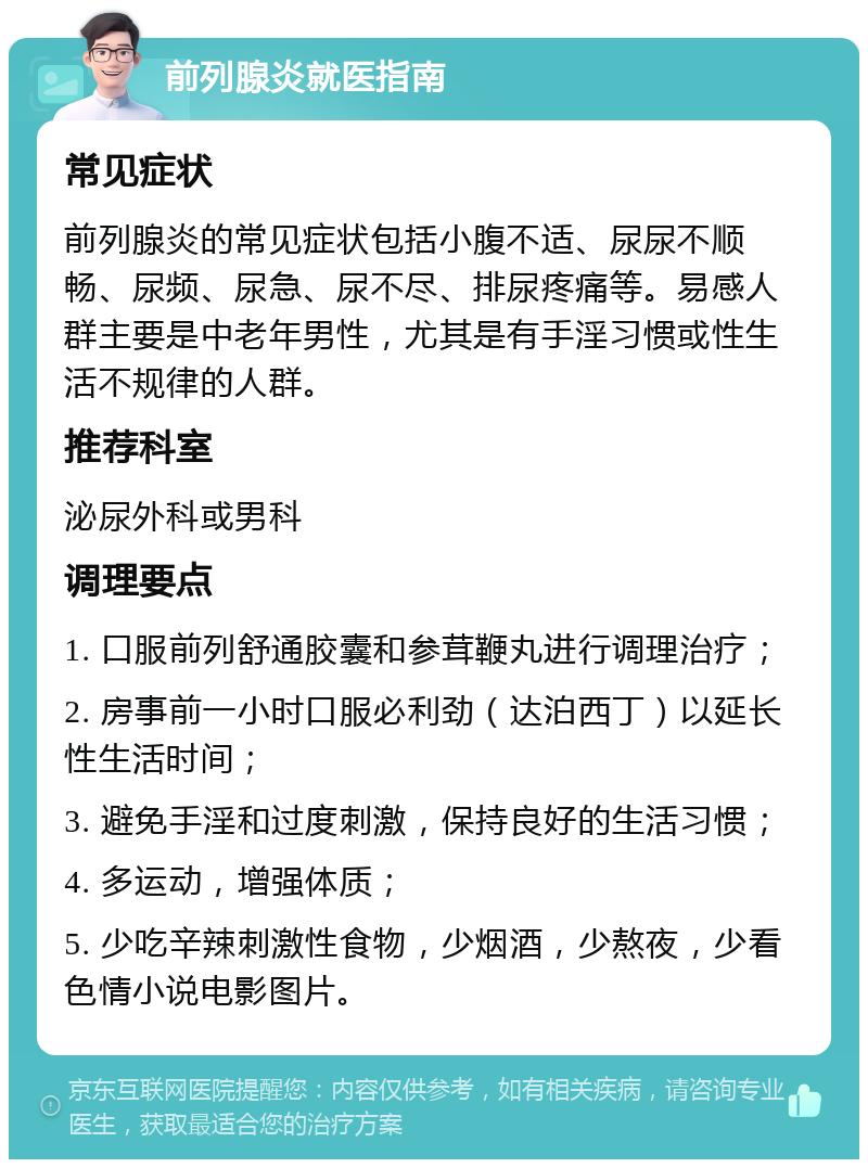 前列腺炎就医指南 常见症状 前列腺炎的常见症状包括小腹不适、尿尿不顺畅、尿频、尿急、尿不尽、排尿疼痛等。易感人群主要是中老年男性，尤其是有手淫习惯或性生活不规律的人群。 推荐科室 泌尿外科或男科 调理要点 1. 口服前列舒通胶囊和参茸鞭丸进行调理治疗； 2. 房事前一小时口服必利劲（达泊西丁）以延长性生活时间； 3. 避免手淫和过度刺激，保持良好的生活习惯； 4. 多运动，增强体质； 5. 少吃辛辣刺激性食物，少烟酒，少熬夜，少看色情小说电影图片。