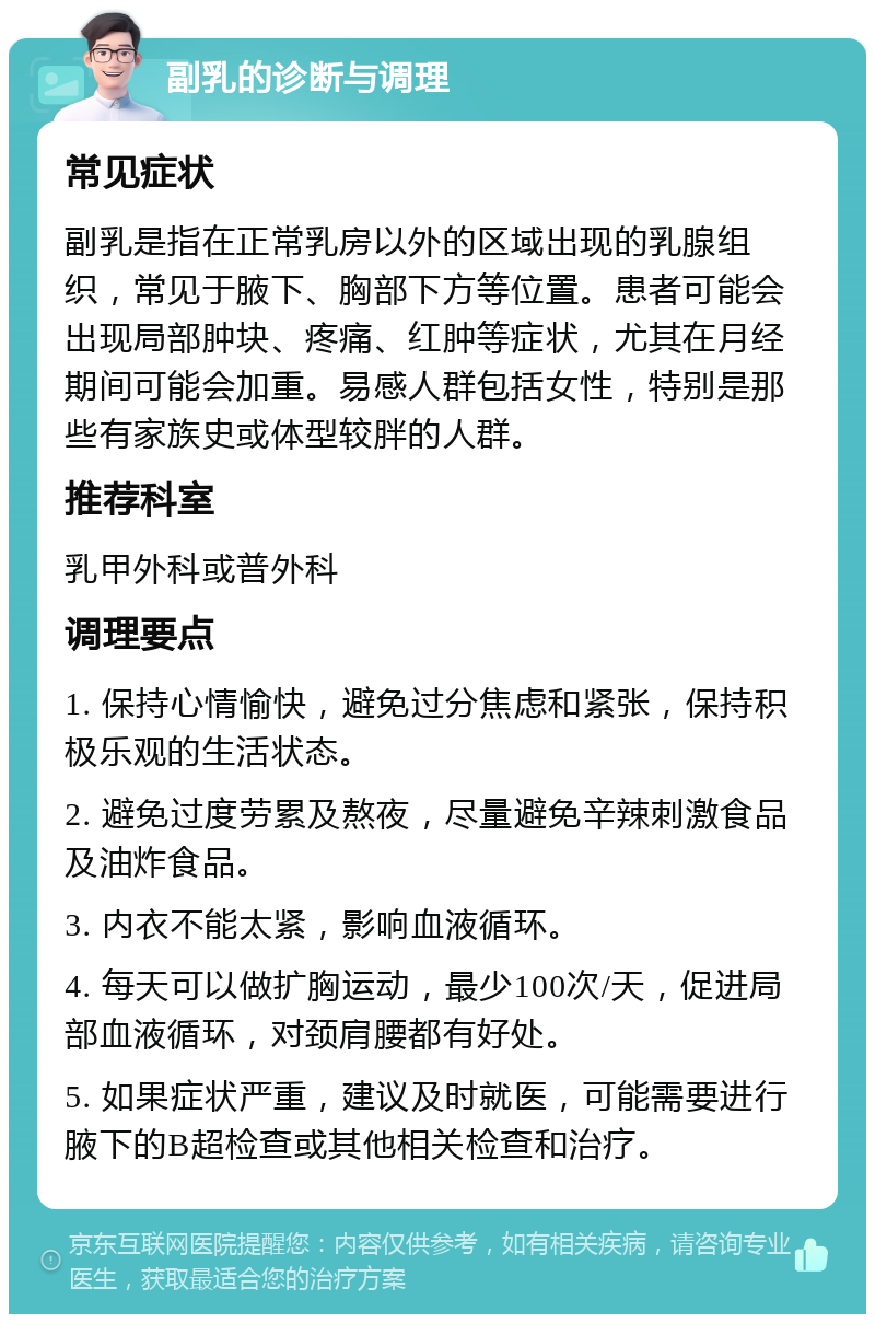 副乳的诊断与调理 常见症状 副乳是指在正常乳房以外的区域出现的乳腺组织，常见于腋下、胸部下方等位置。患者可能会出现局部肿块、疼痛、红肿等症状，尤其在月经期间可能会加重。易感人群包括女性，特别是那些有家族史或体型较胖的人群。 推荐科室 乳甲外科或普外科 调理要点 1. 保持心情愉快，避免过分焦虑和紧张，保持积极乐观的生活状态。 2. 避免过度劳累及熬夜，尽量避免辛辣刺激食品及油炸食品。 3. 内衣不能太紧，影响血液循环。 4. 每天可以做扩胸运动，最少100次/天，促进局部血液循环，对颈肩腰都有好处。 5. 如果症状严重，建议及时就医，可能需要进行腋下的B超检查或其他相关检查和治疗。